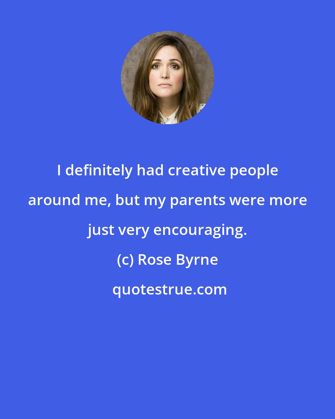 Rose Byrne: I definitely had creative people around me, but my parents were more just very encouraging.