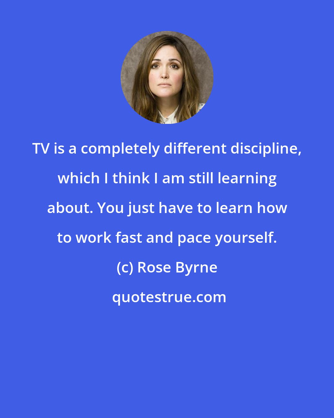 Rose Byrne: TV is a completely different discipline, which I think I am still learning about. You just have to learn how to work fast and pace yourself.