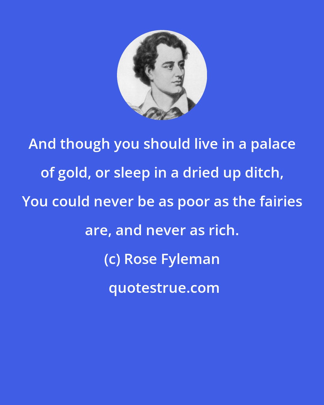 Rose Fyleman: And though you should live in a palace of gold, or sleep in a dried up ditch, You could never be as poor as the fairies are, and never as rich.