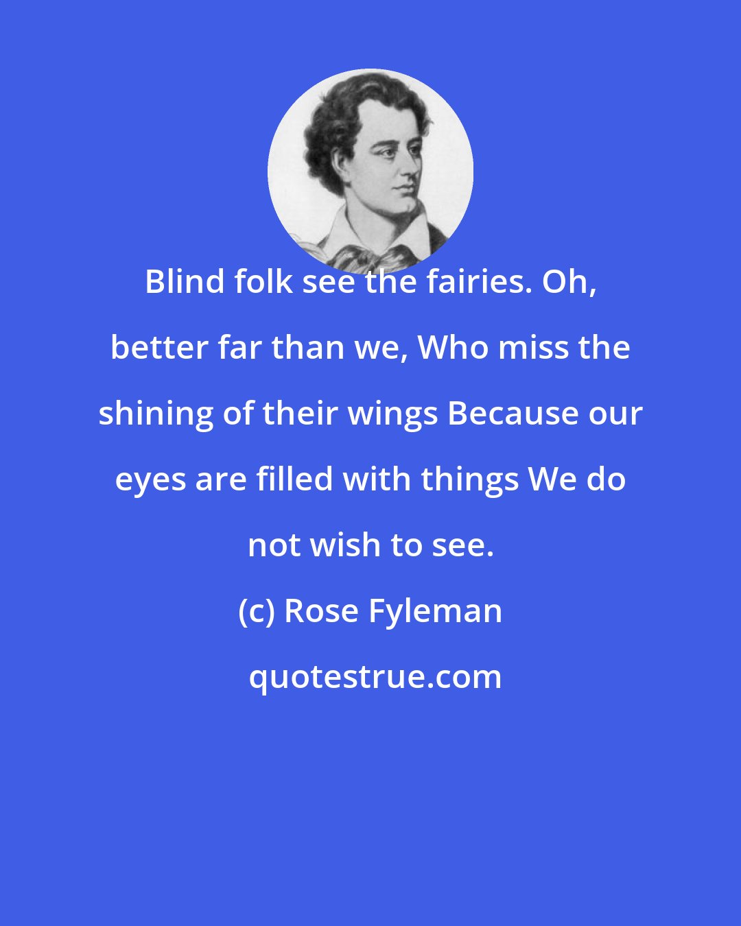 Rose Fyleman: Blind folk see the fairies. Oh, better far than we, Who miss the shining of their wings Because our eyes are filled with things We do not wish to see.