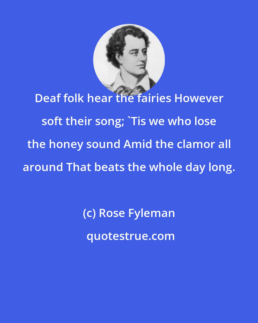 Rose Fyleman: Deaf folk hear the fairies However soft their song; 'Tis we who lose the honey sound Amid the clamor all around That beats the whole day long.