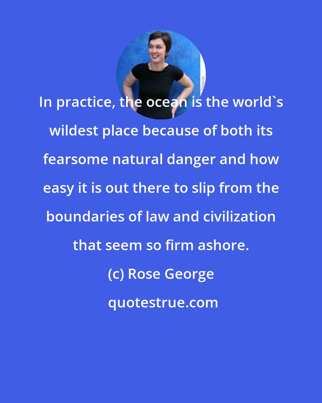 Rose George: In practice, the ocean is the world's wildest place because of both its fearsome natural danger and how easy it is out there to slip from the boundaries of law and civilization that seem so firm ashore.