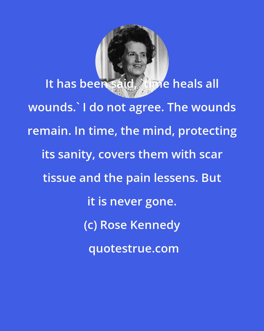 Rose Kennedy: It has been said, 'time heals all wounds.' I do not agree. The wounds remain. In time, the mind, protecting its sanity, covers them with scar tissue and the pain lessens. But it is never gone.