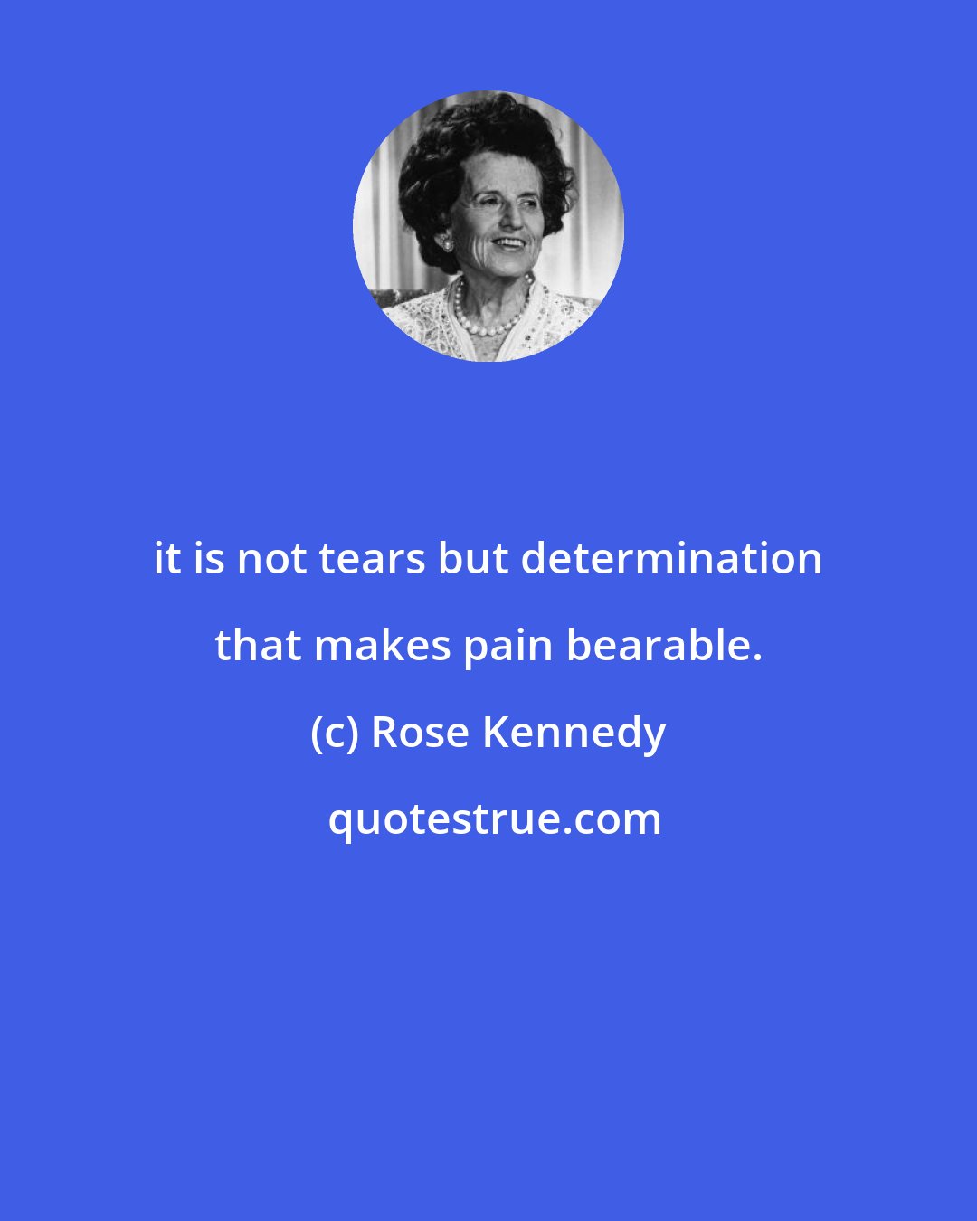 Rose Kennedy: it is not tears but determination that makes pain bearable.