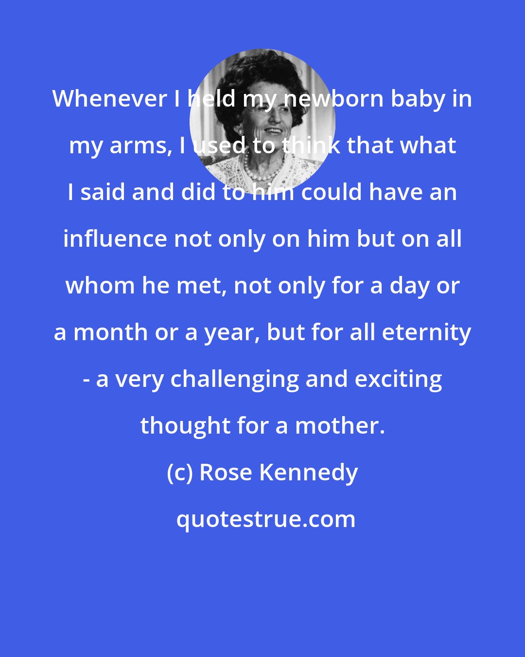 Rose Kennedy: Whenever I held my newborn baby in my arms, I used to think that what I said and did to him could have an influence not only on him but on all whom he met, not only for a day or a month or a year, but for all eternity - a very challenging and exciting thought for a mother.