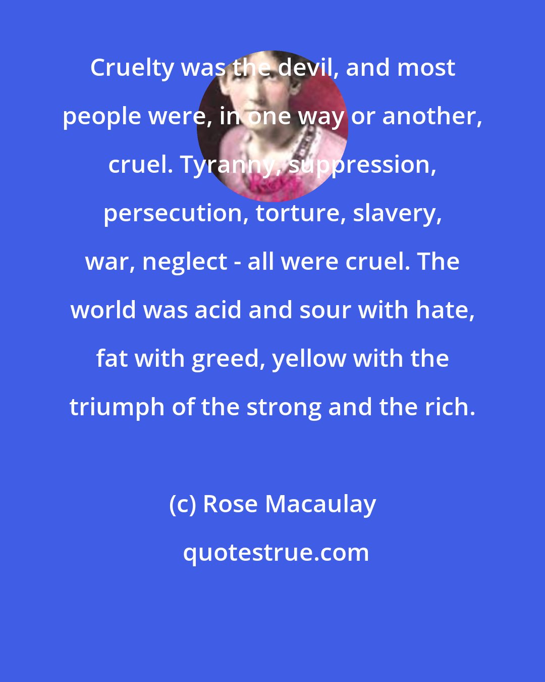 Rose Macaulay: Cruelty was the devil, and most people were, in one way or another, cruel. Tyranny, suppression, persecution, torture, slavery, war, neglect - all were cruel. The world was acid and sour with hate, fat with greed, yellow with the triumph of the strong and the rich.