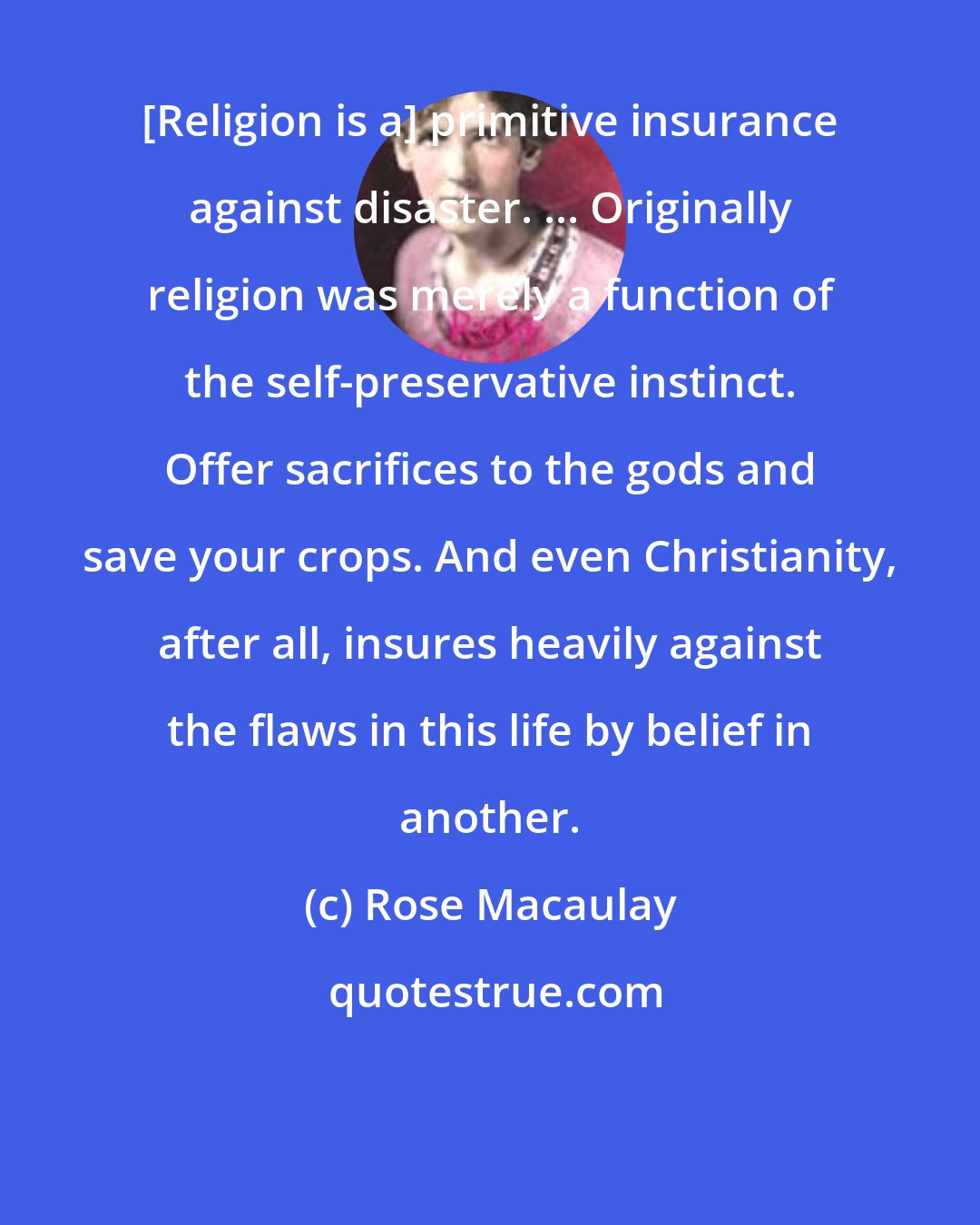 Rose Macaulay: [Religion is a] primitive insurance against disaster. ... Originally religion was merely a function of the self-preservative instinct. Offer sacrifices to the gods and save your crops. And even Christianity, after all, insures heavily against the flaws in this life by belief in another.