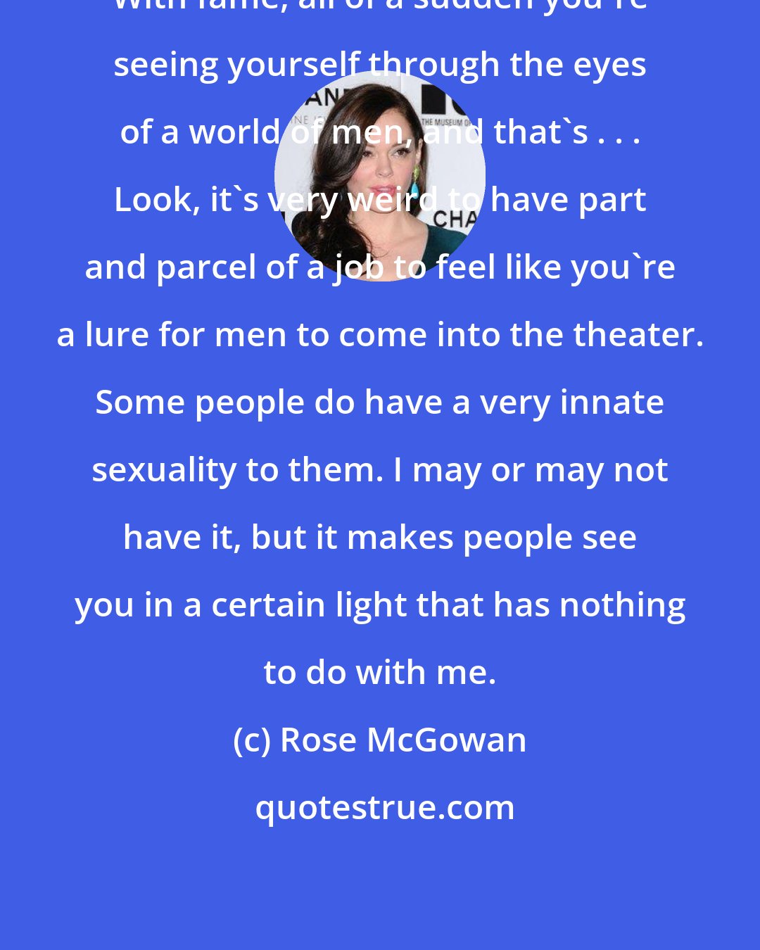 Rose McGowan: With fame, all of a sudden you're seeing yourself through the eyes of a world of men, and that's . . . Look, it's very weird to have part and parcel of a job to feel like you're a lure for men to come into the theater. Some people do have a very innate sexuality to them. I may or may not have it, but it makes people see you in a certain light that has nothing to do with me.