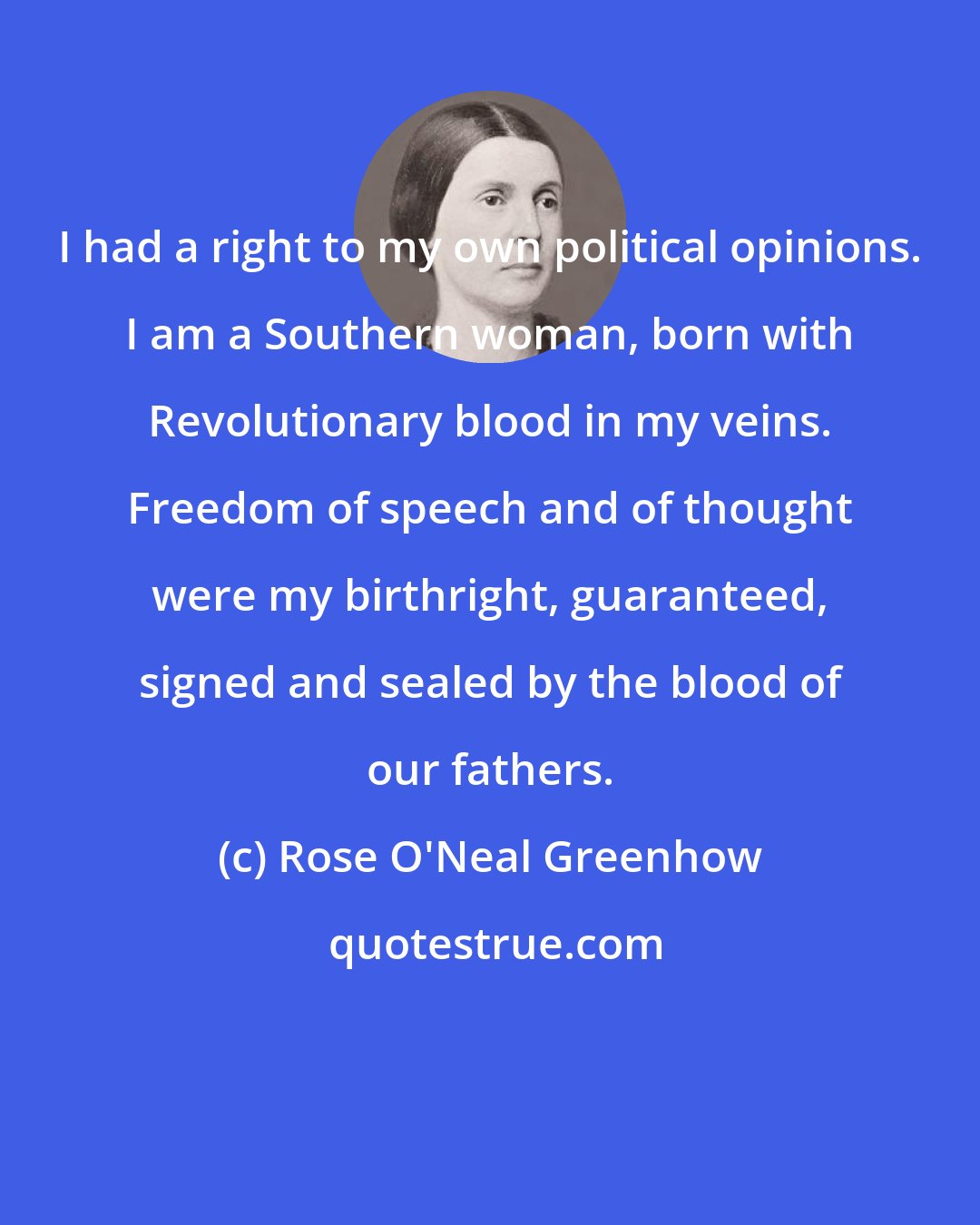 Rose O'Neal Greenhow: I had a right to my own political opinions. I am a Southern woman, born with Revolutionary blood in my veins. Freedom of speech and of thought were my birthright, guaranteed, signed and sealed by the blood of our fathers.