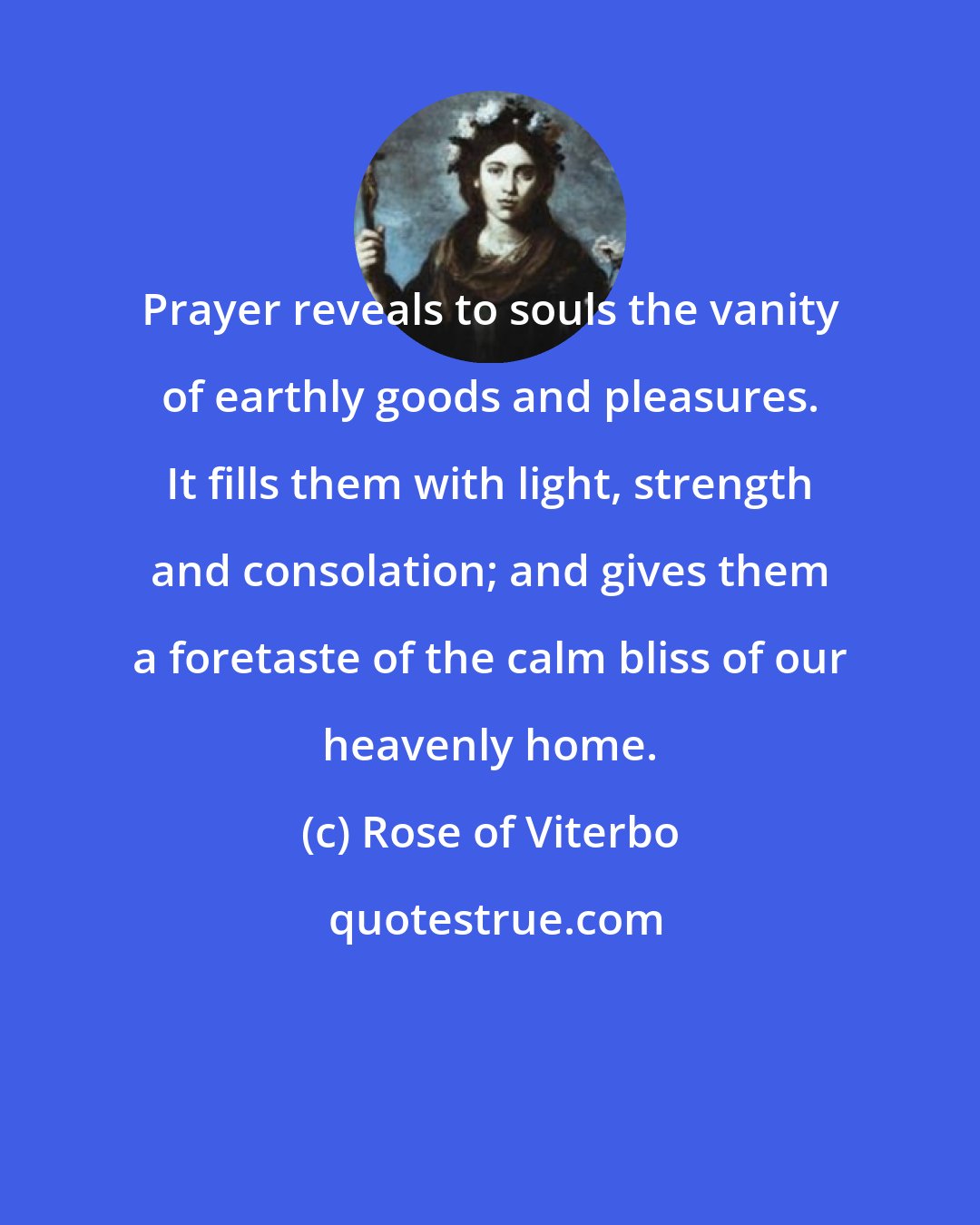 Rose of Viterbo: Prayer reveals to souls the vanity of earthly goods and pleasures. It fills them with light, strength and consolation; and gives them a foretaste of the calm bliss of our heavenly home.