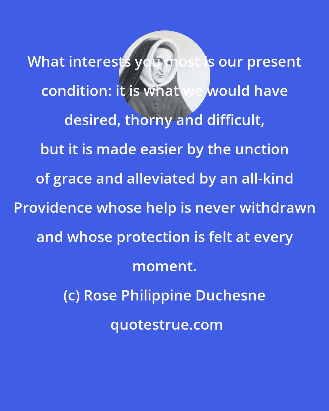 Rose Philippine Duchesne: What interests you most is our present condition: it is what we would have desired, thorny and difficult, but it is made easier by the unction of grace and alleviated by an all-kind Providence whose help is never withdrawn and whose protection is felt at every moment.