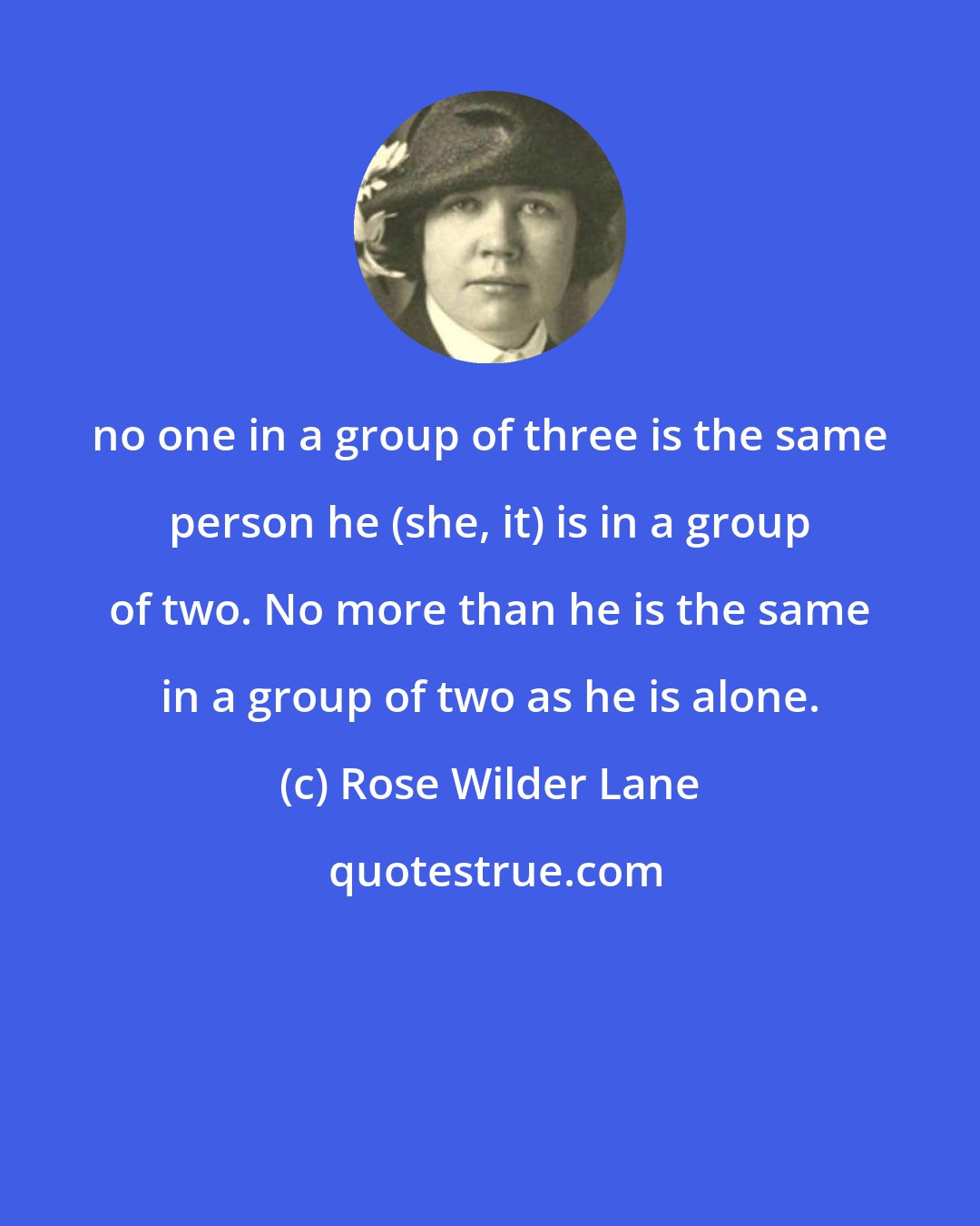 Rose Wilder Lane: no one in a group of three is the same person he (she, it) is in a group of two. No more than he is the same in a group of two as he is alone.