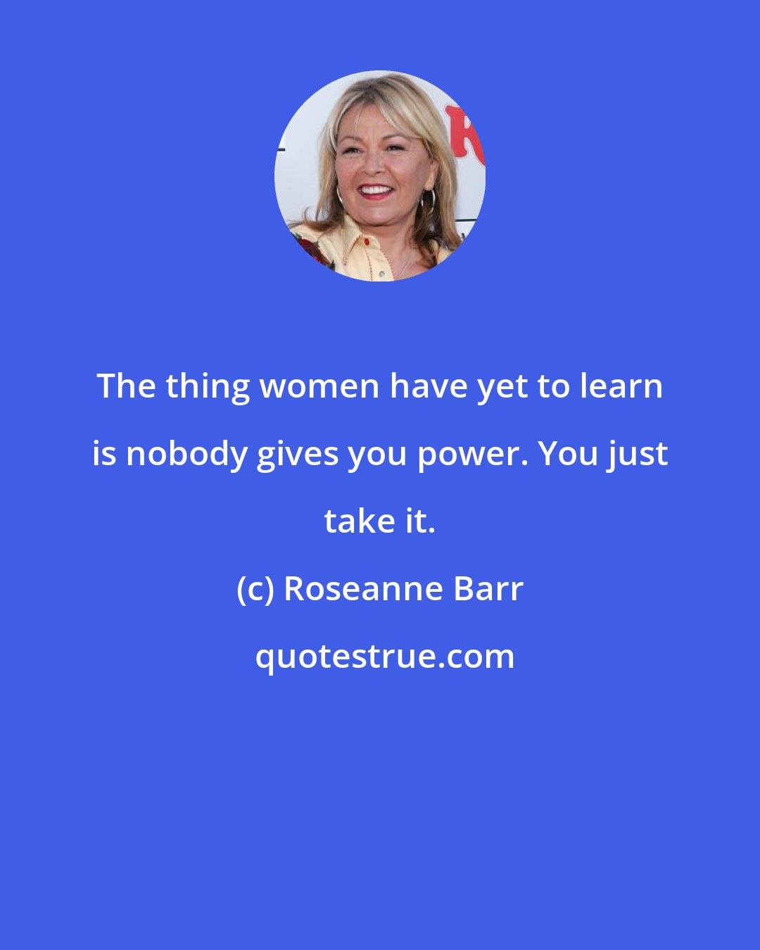 Roseanne Barr: The thing women have yet to learn is nobody gives you power. You just take it.