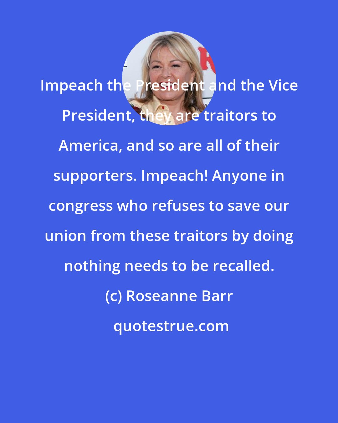 Roseanne Barr: Impeach the President and the Vice President, they are traitors to America, and so are all of their supporters. Impeach! Anyone in congress who refuses to save our union from these traitors by doing nothing needs to be recalled.