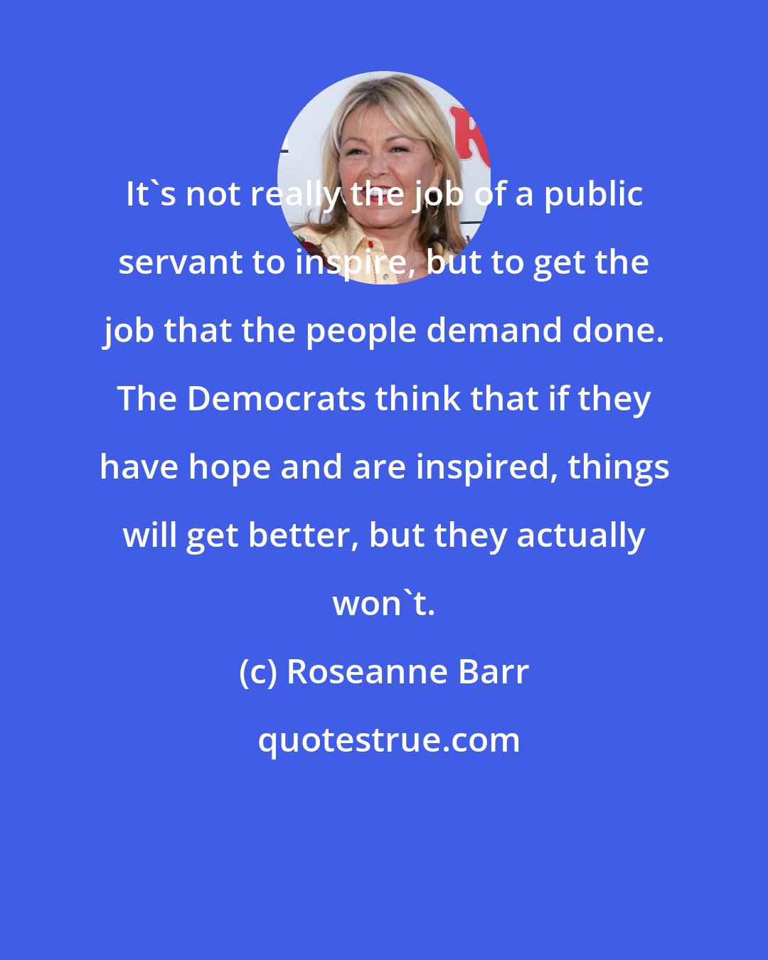 Roseanne Barr: It's not really the job of a public servant to inspire, but to get the job that the people demand done. The Democrats think that if they have hope and are inspired, things will get better, but they actually won't.