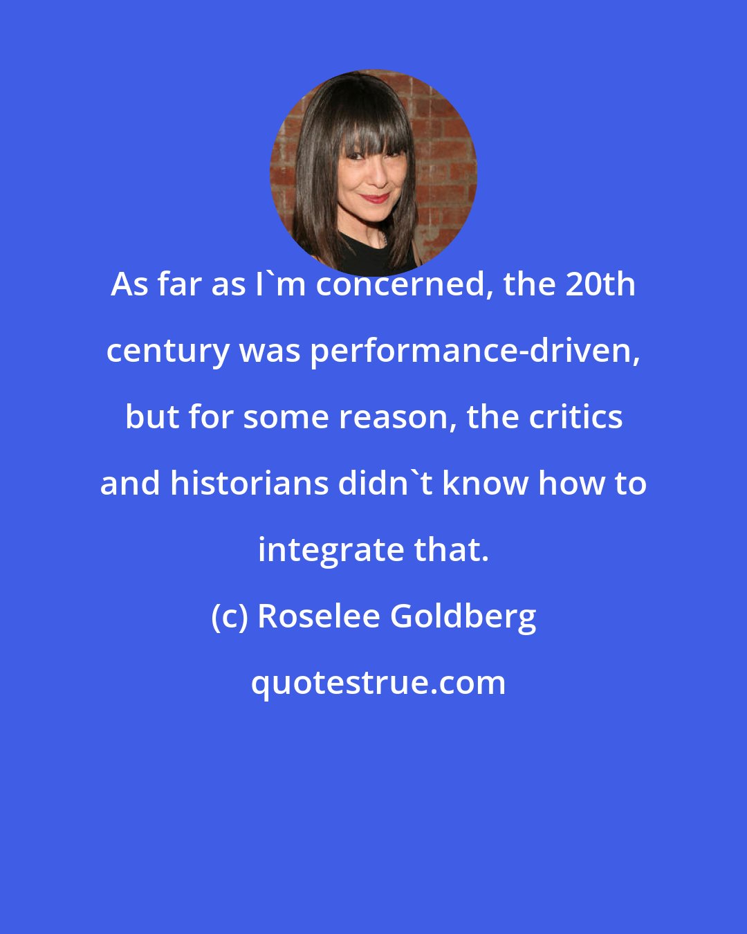 Roselee Goldberg: As far as I'm concerned, the 20th century was performance-driven, but for some reason, the critics and historians didn't know how to integrate that.