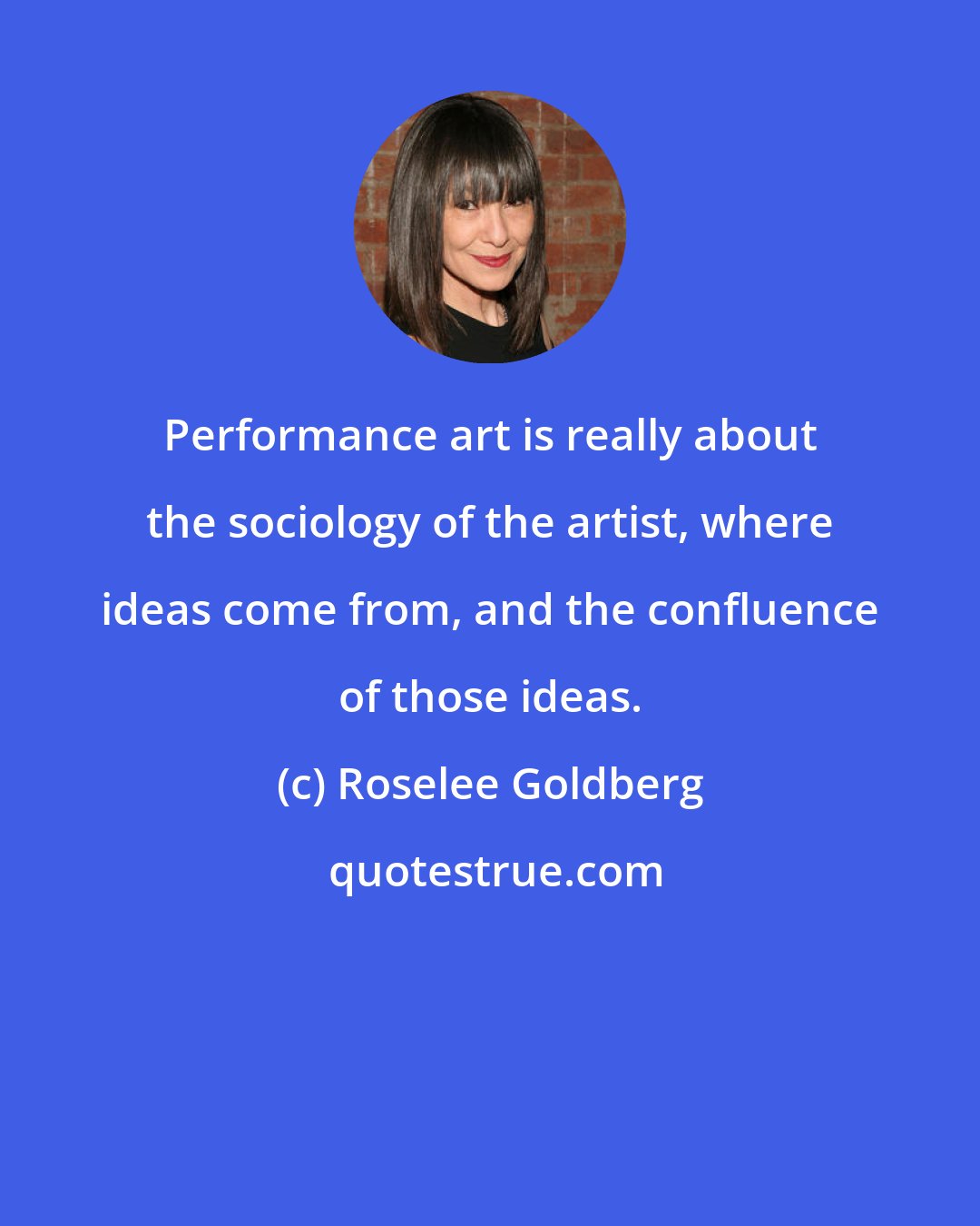 Roselee Goldberg: Performance art is really about the sociology of the artist, where ideas come from, and the confluence of those ideas.