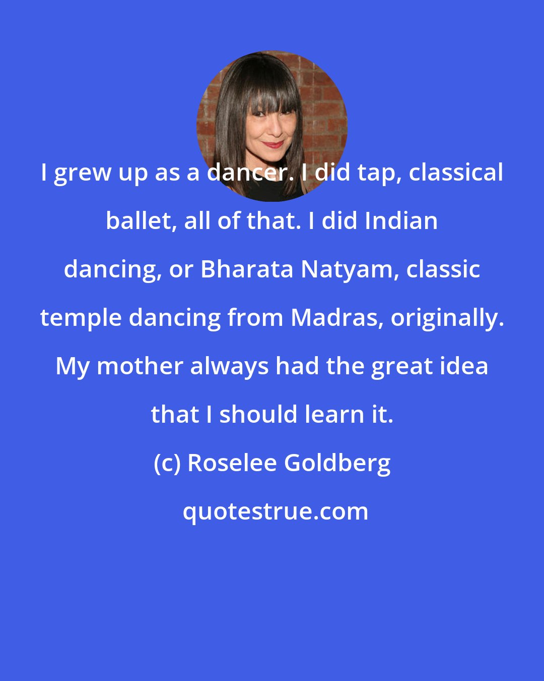 Roselee Goldberg: I grew up as a dancer. I did tap, classical ballet, all of that. I did Indian dancing, or Bharata Natyam, classic temple dancing from Madras, originally. My mother always had the great idea that I should learn it.