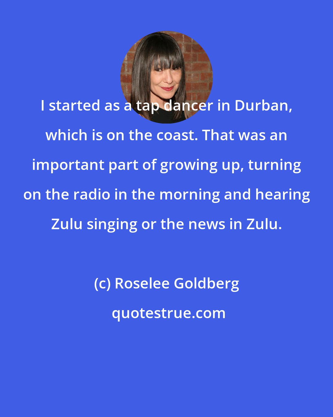 Roselee Goldberg: I started as a tap dancer in Durban, which is on the coast. That was an important part of growing up, turning on the radio in the morning and hearing Zulu singing or the news in Zulu.