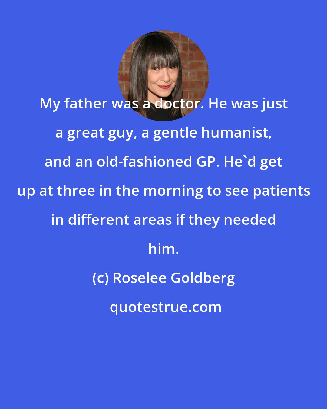 Roselee Goldberg: My father was a doctor. He was just a great guy, a gentle humanist, and an old-fashioned GP. He'd get up at three in the morning to see patients in different areas if they needed him.