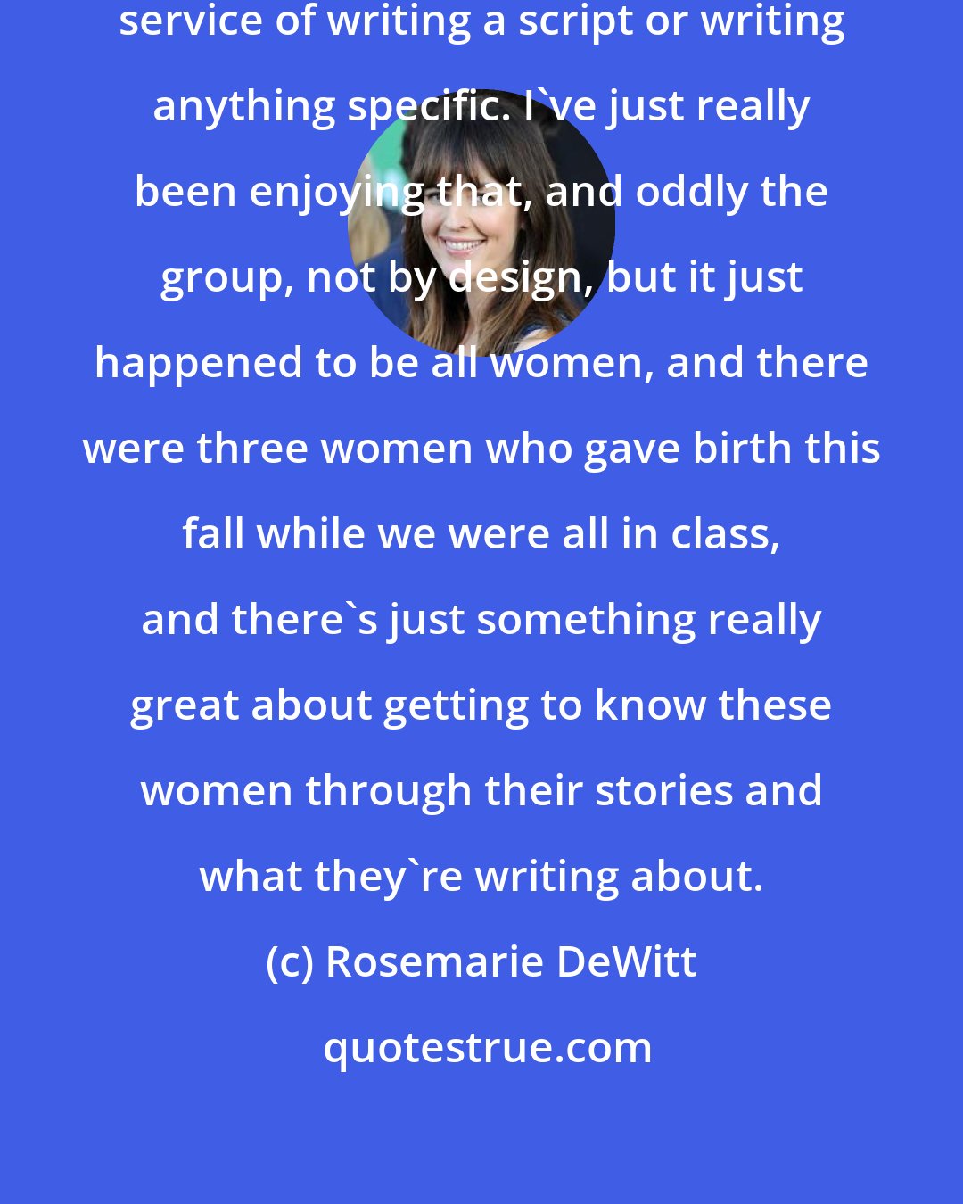 Rosemarie DeWitt: I started a writing class, not in service of writing a script or writing anything specific. I've just really been enjoying that, and oddly the group, not by design, but it just happened to be all women, and there were three women who gave birth this fall while we were all in class, and there's just something really great about getting to know these women through their stories and what they're writing about.