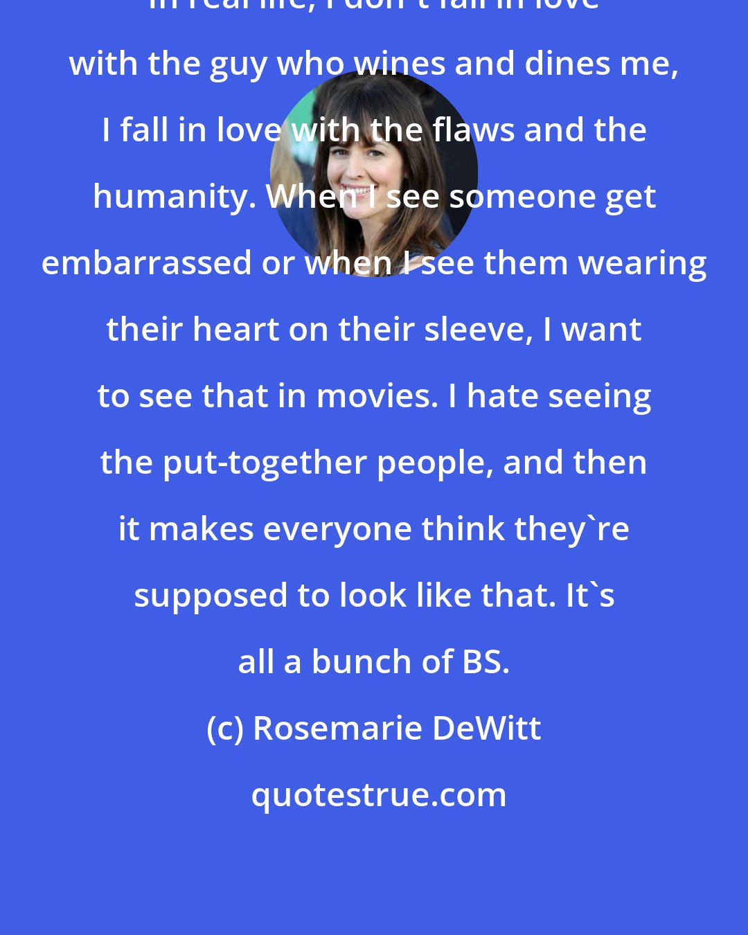 Rosemarie DeWitt: In real life, I don't fall in love with the guy who wines and dines me, I fall in love with the flaws and the humanity. When I see someone get embarrassed or when I see them wearing their heart on their sleeve, I want to see that in movies. I hate seeing the put-together people, and then it makes everyone think they're supposed to look like that. It's all a bunch of BS.