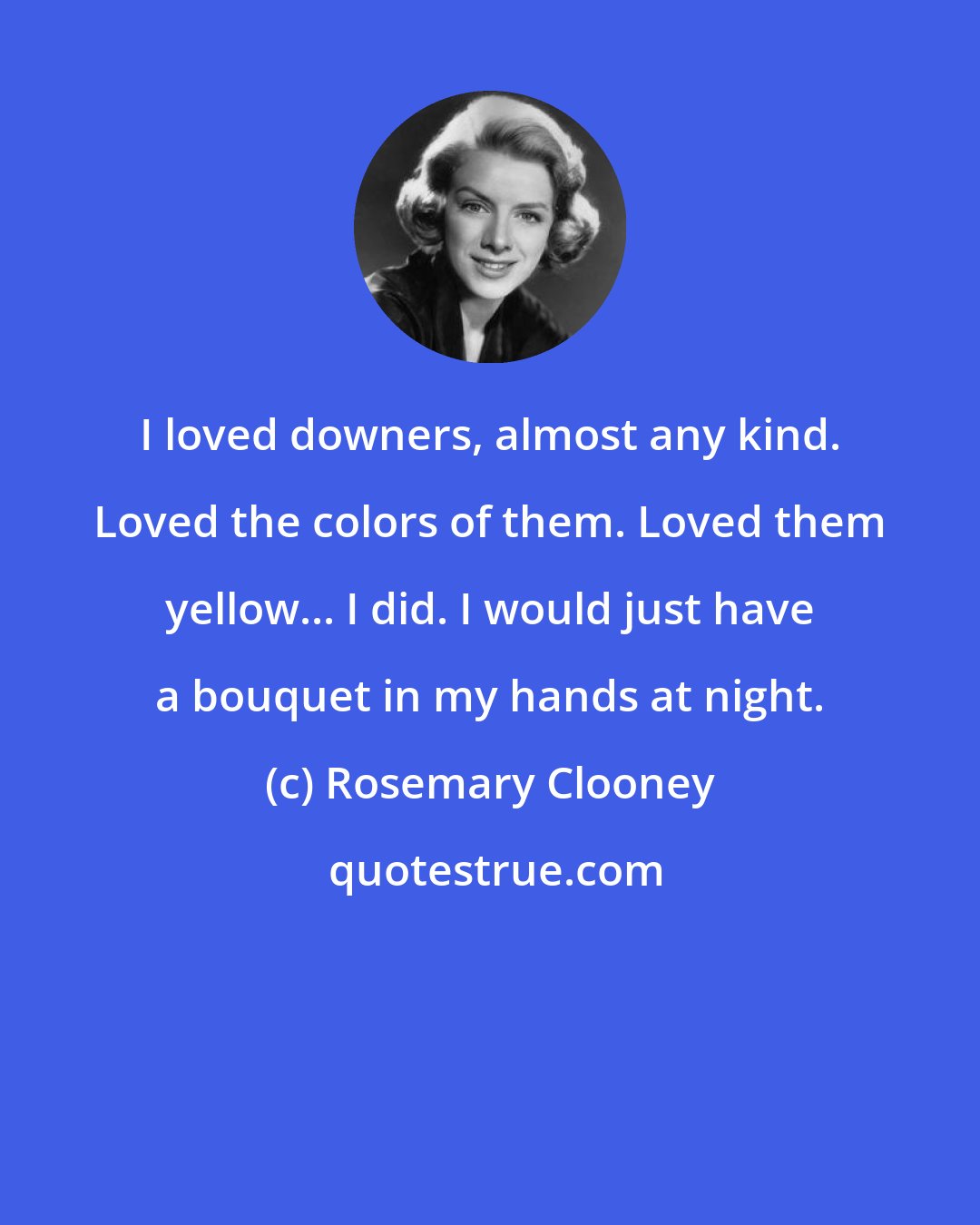 Rosemary Clooney: I loved downers, almost any kind. Loved the colors of them. Loved them yellow... I did. I would just have a bouquet in my hands at night.