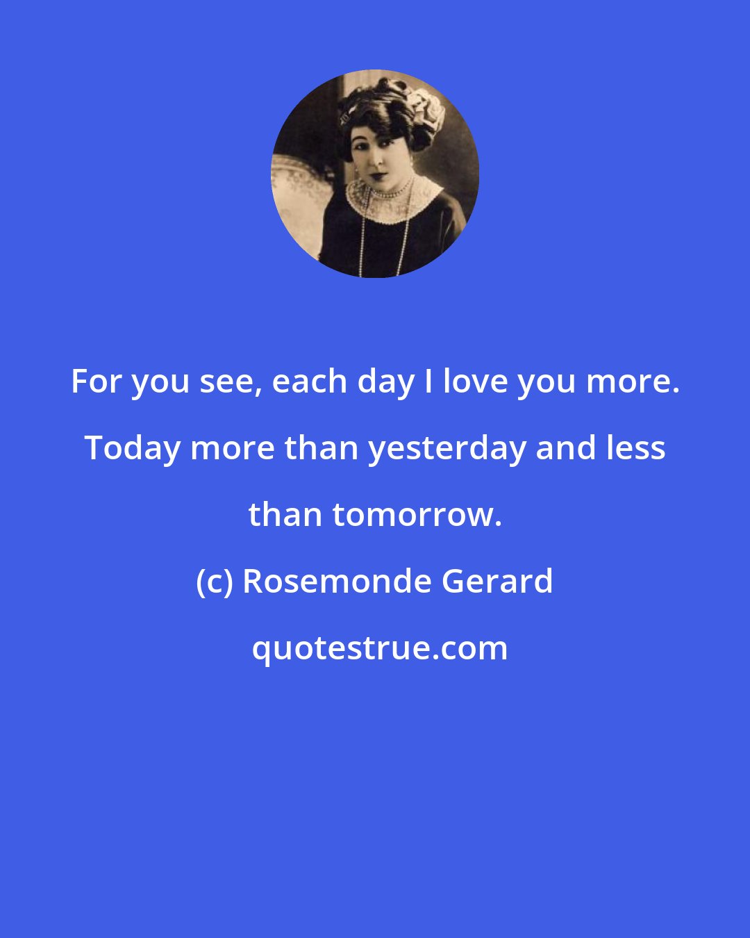 Rosemonde Gerard: For you see, each day I love you more. Today more than yesterday and less than tomorrow.