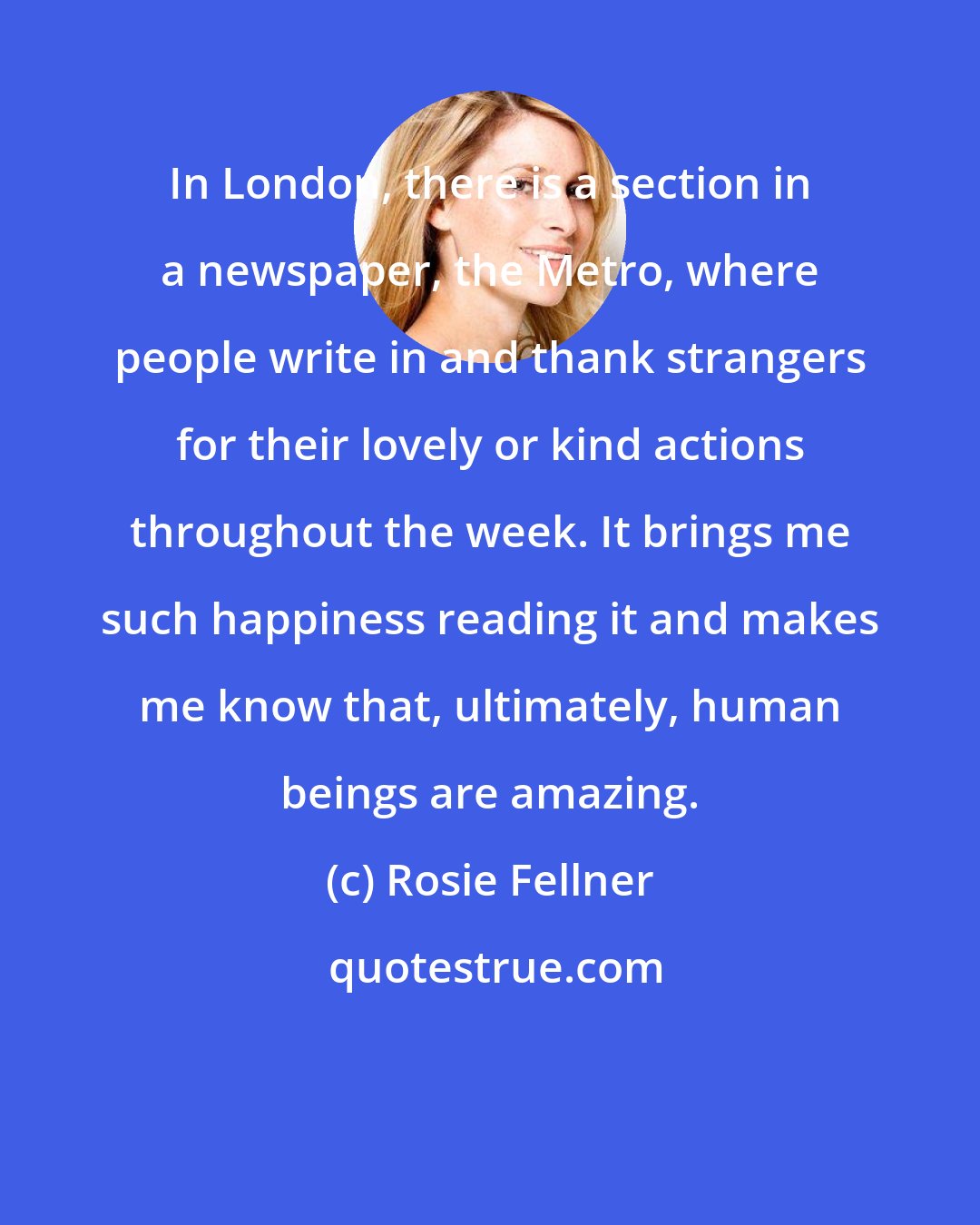 Rosie Fellner: In London, there is a section in a newspaper, the Metro, where people write in and thank strangers for their lovely or kind actions throughout the week. It brings me such happiness reading it and makes me know that, ultimately, human beings are amazing.