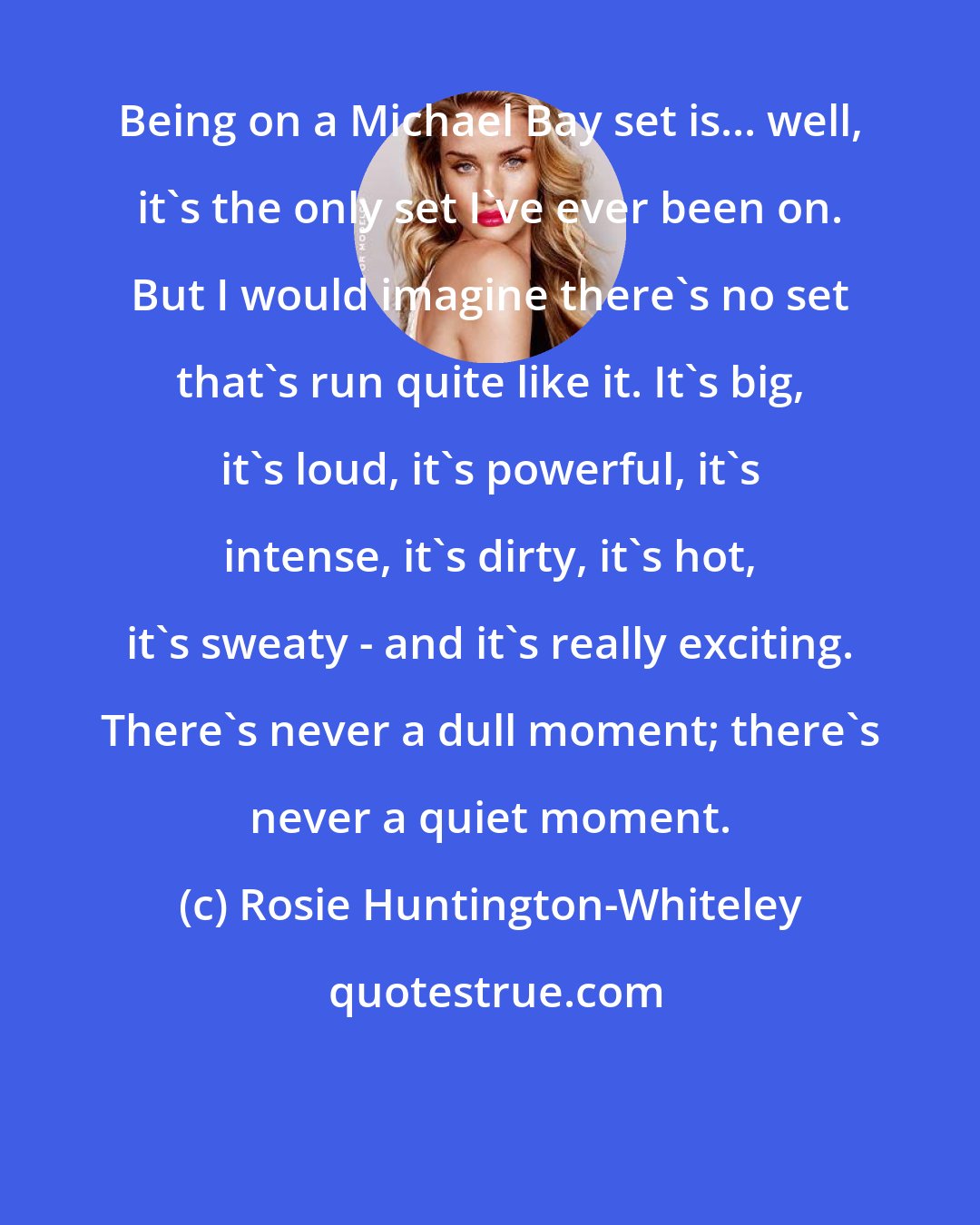 Rosie Huntington-Whiteley: Being on a Michael Bay set is... well, it's the only set I've ever been on. But I would imagine there's no set that's run quite like it. It's big, it's loud, it's powerful, it's intense, it's dirty, it's hot, it's sweaty - and it's really exciting. There's never a dull moment; there's never a quiet moment.