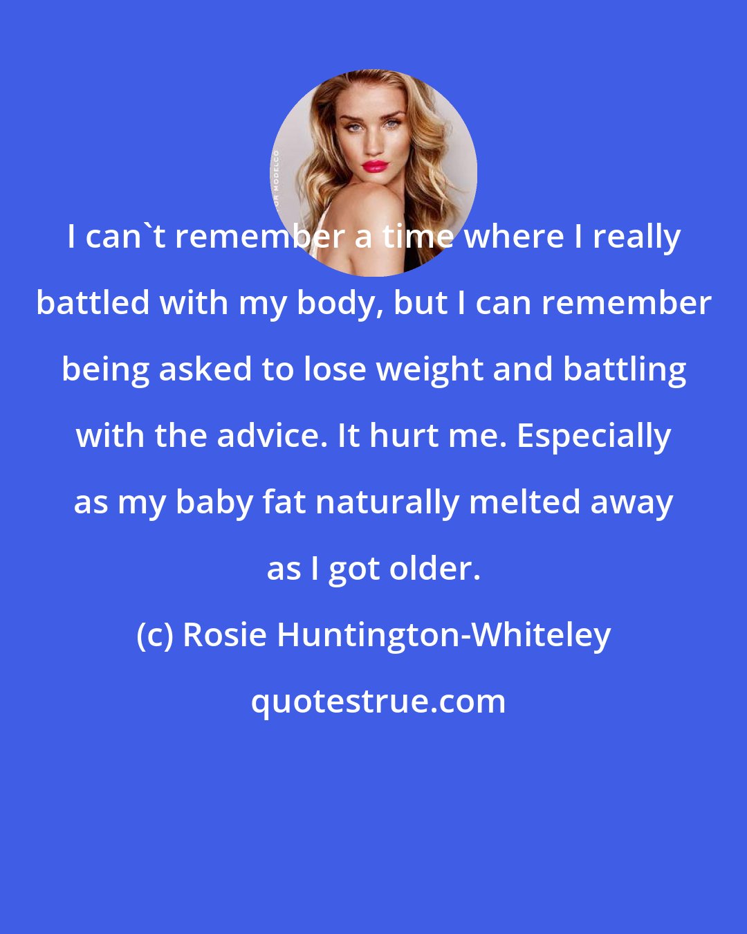 Rosie Huntington-Whiteley: I can't remember a time where I really battled with my body, but I can remember being asked to lose weight and battling with the advice. It hurt me. Especially as my baby fat naturally melted away as I got older.