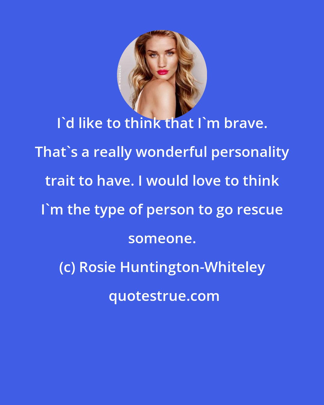 Rosie Huntington-Whiteley: I'd like to think that I'm brave. That's a really wonderful personality trait to have. I would love to think I'm the type of person to go rescue someone.