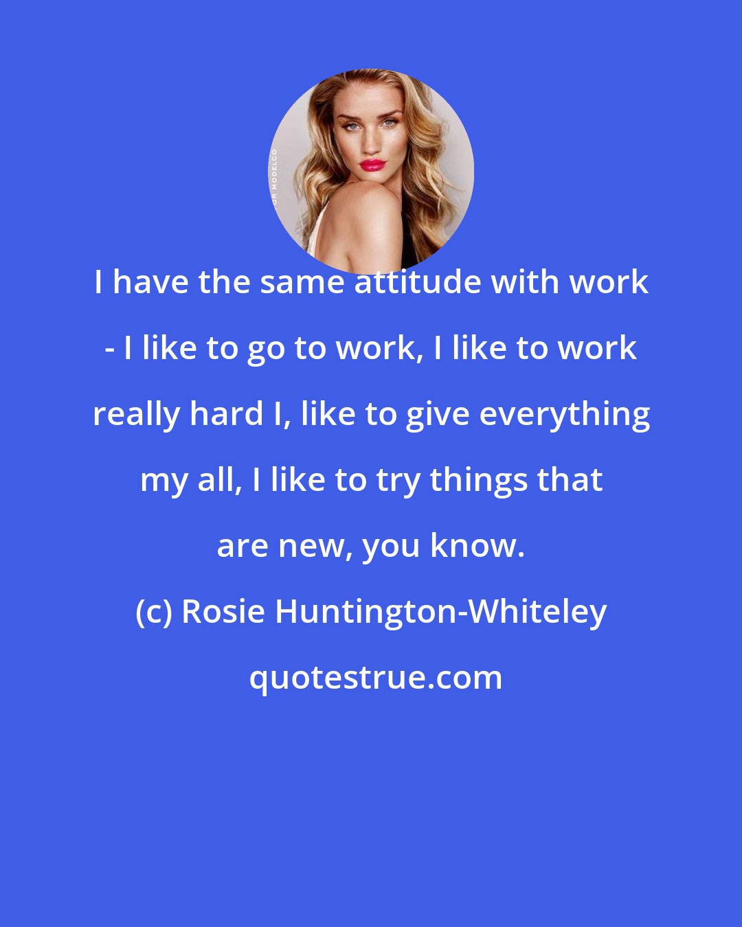 Rosie Huntington-Whiteley: I have the same attitude with work - I like to go to work, I like to work really hard I, like to give everything my all, I like to try things that are new, you know.