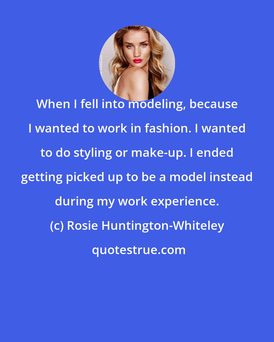 Rosie Huntington-Whiteley: When I fell into modeling, because I wanted to work in fashion. I wanted to do styling or make-up. I ended getting picked up to be a model instead during my work experience.