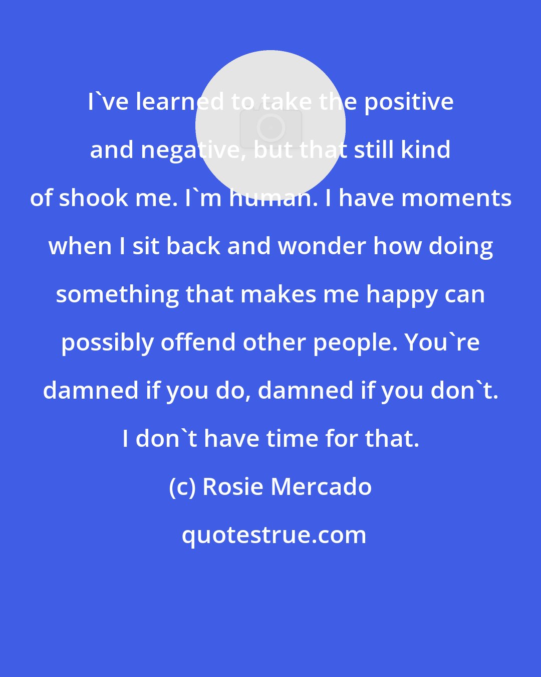 Rosie Mercado: I've learned to take the positive and negative, but that still kind of shook me. I'm human. I have moments when I sit back and wonder how doing something that makes me happy can possibly offend other people. You're damned if you do, damned if you don't. I don't have time for that.