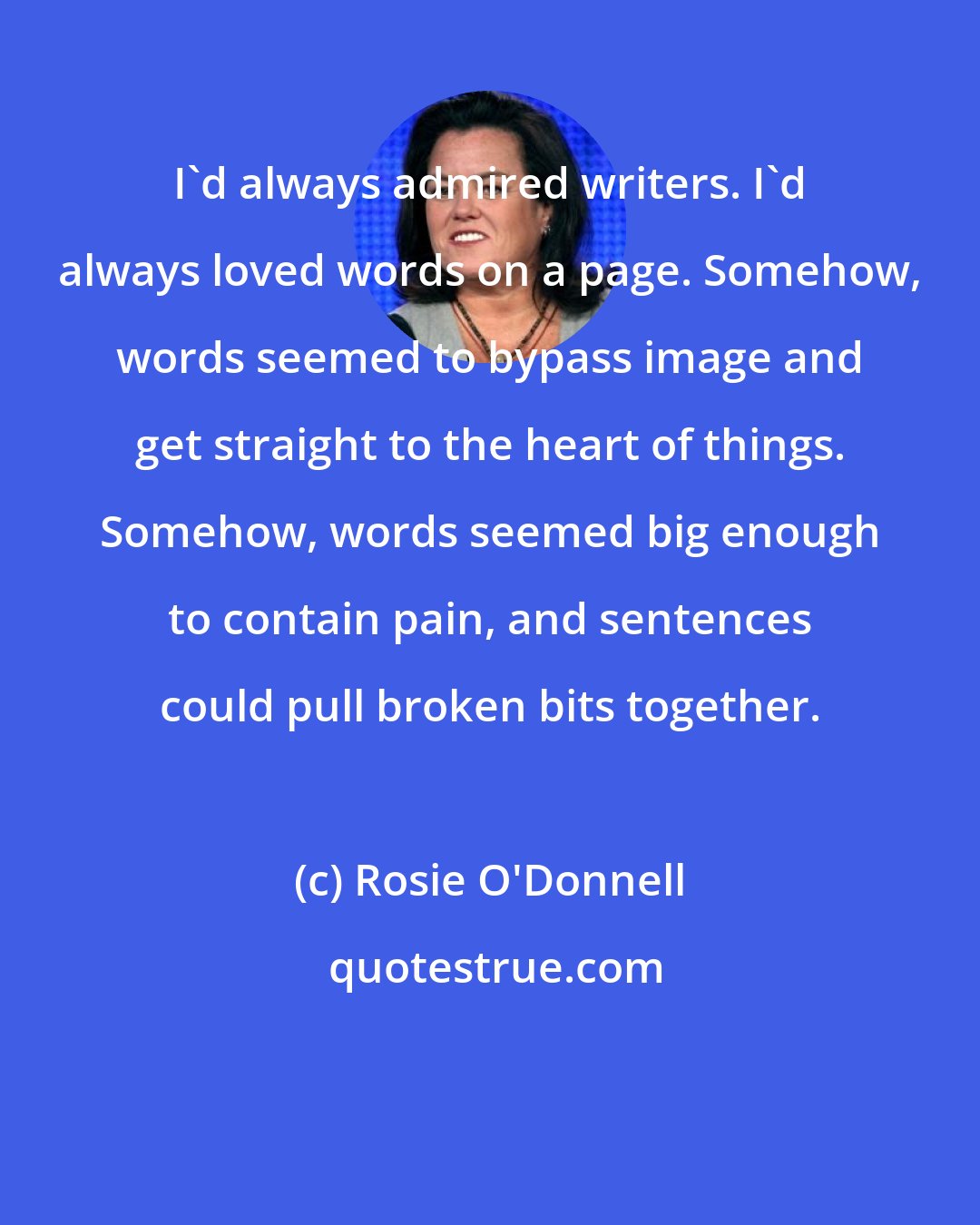 Rosie O'Donnell: I'd always admired writers. I'd always loved words on a page. Somehow, words seemed to bypass image and get straight to the heart of things. Somehow, words seemed big enough to contain pain, and sentences could pull broken bits together.