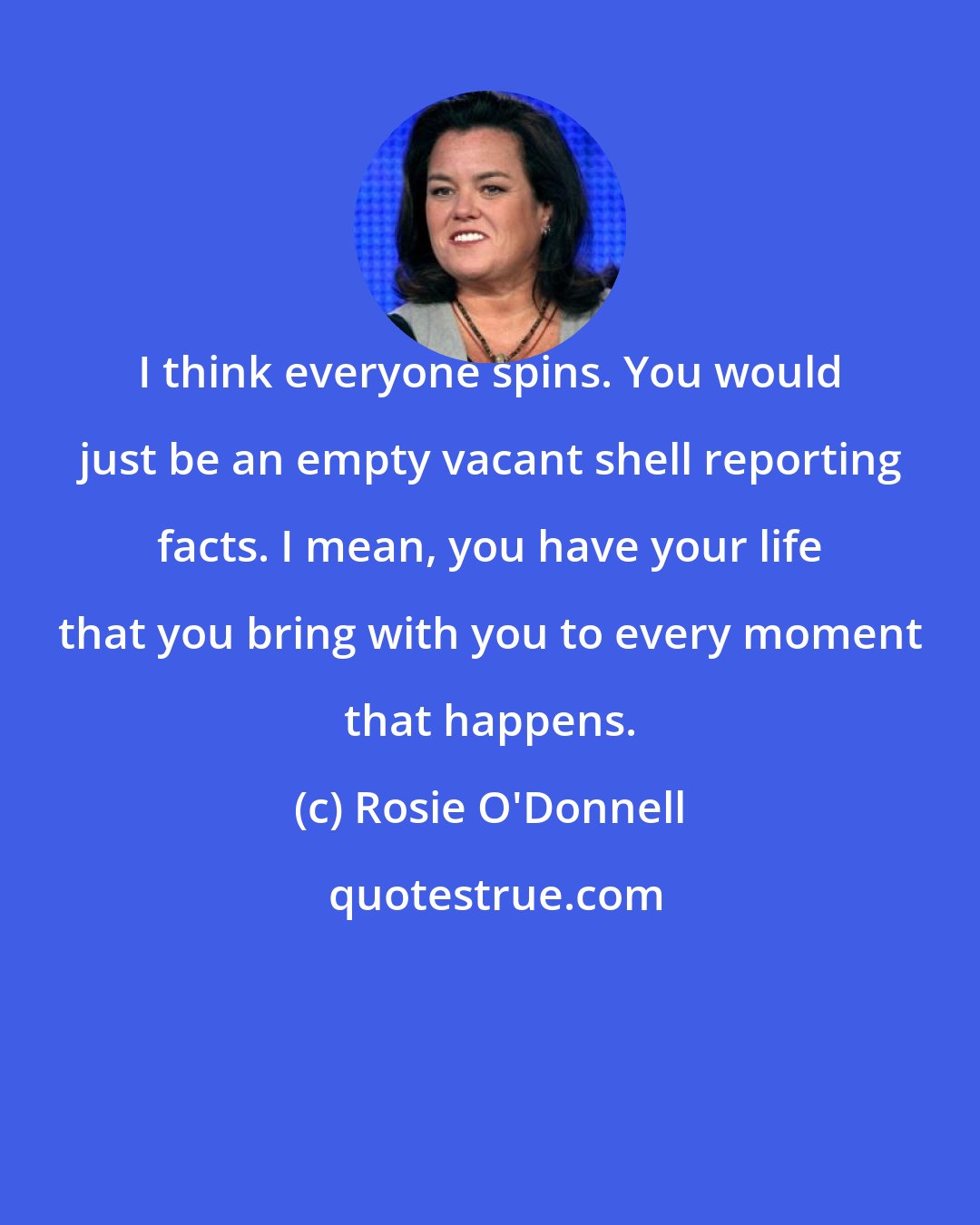 Rosie O'Donnell: I think everyone spins. You would just be an empty vacant shell reporting facts. I mean, you have your life that you bring with you to every moment that happens.