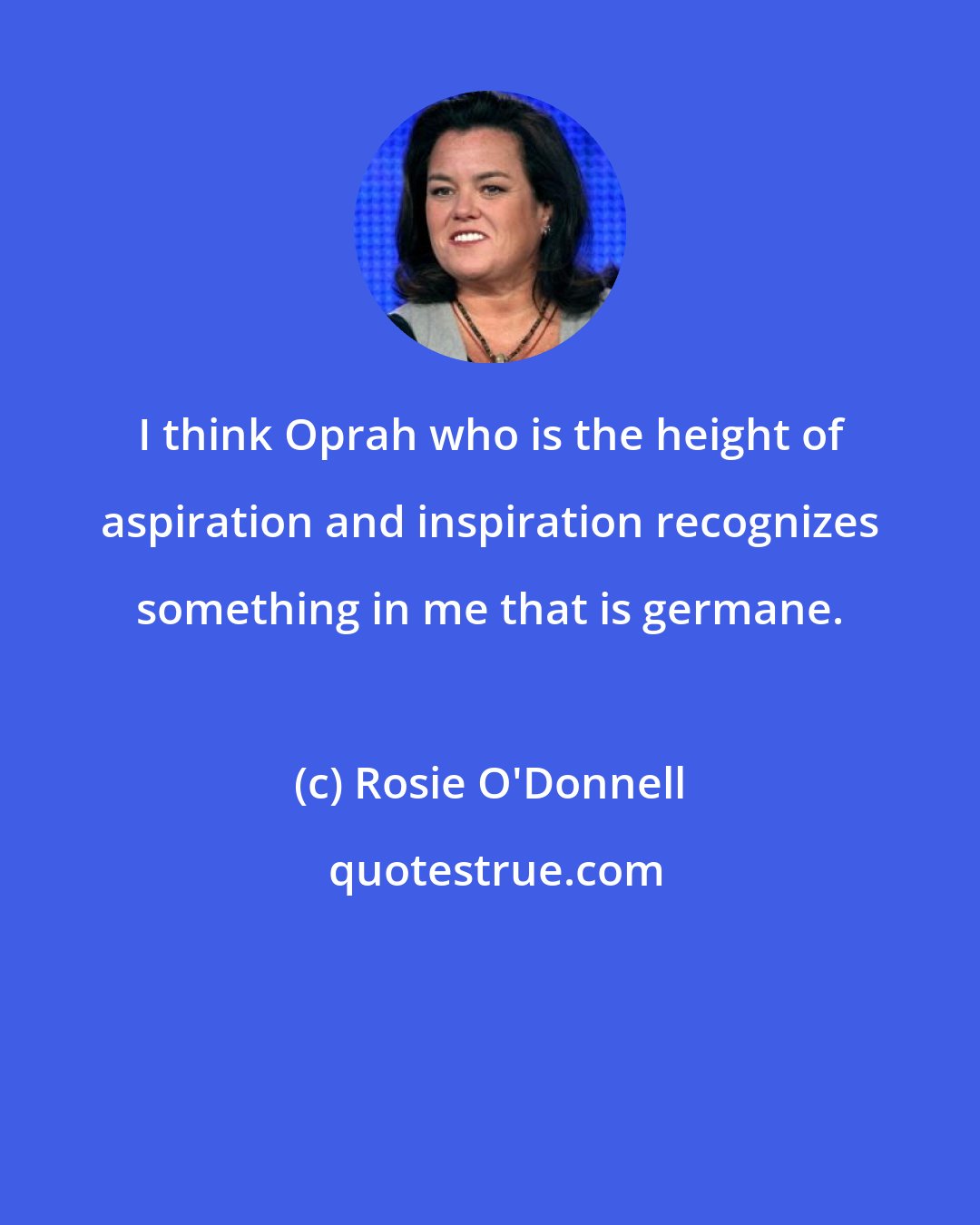 Rosie O'Donnell: I think Oprah who is the height of aspiration and inspiration recognizes something in me that is germane.