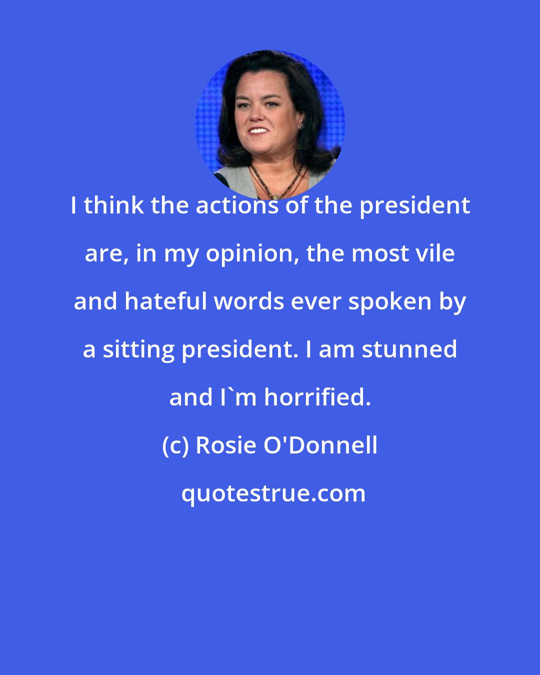 Rosie O'Donnell: I think the actions of the president are, in my opinion, the most vile and hateful words ever spoken by a sitting president. I am stunned and I'm horrified.