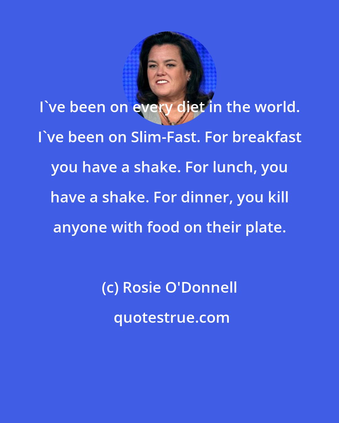 Rosie O'Donnell: I've been on every diet in the world. I've been on Slim-Fast. For breakfast you have a shake. For lunch, you have a shake. For dinner, you kill anyone with food on their plate.