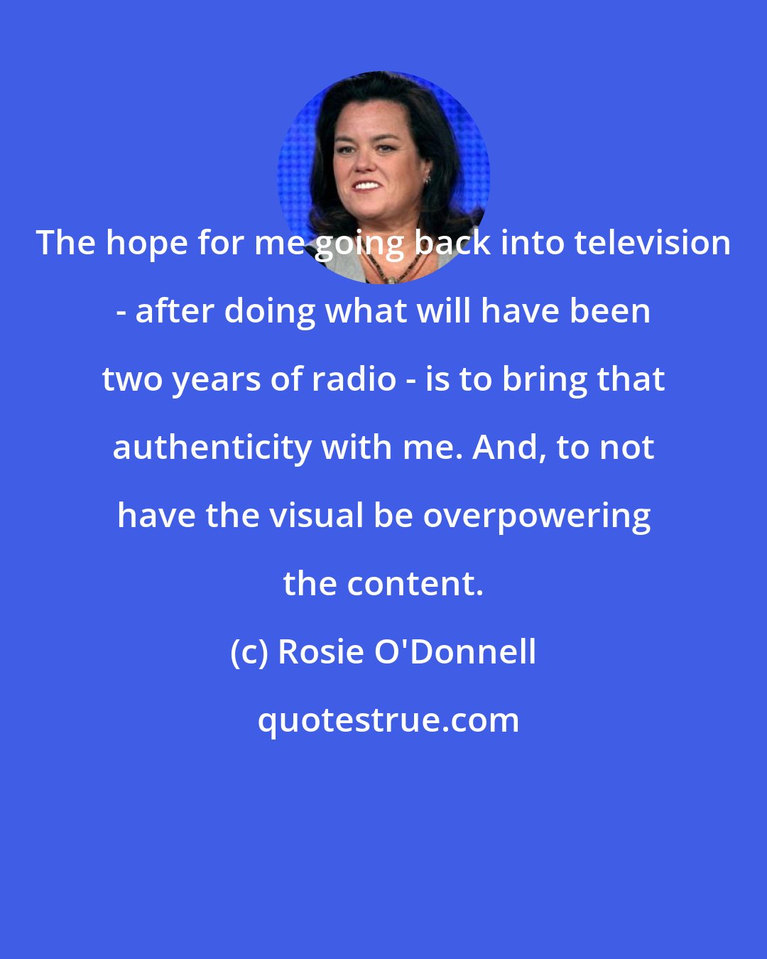 Rosie O'Donnell: The hope for me going back into television - after doing what will have been two years of radio - is to bring that authenticity with me. And, to not have the visual be overpowering the content.