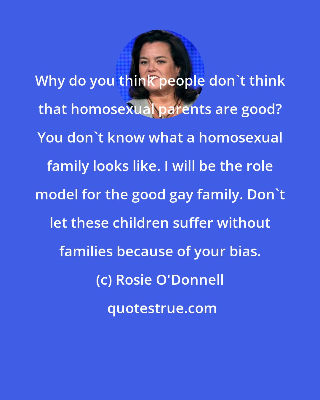 Rosie O'Donnell: Why do you think people don't think that homosexual parents are good? You don't know what a homosexual family looks like. I will be the role model for the good gay family. Don't let these children suffer without families because of your bias.