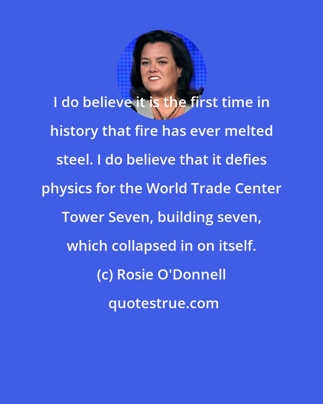 Rosie O'Donnell: I do believe it is the first time in history that fire has ever melted steel. I do believe that it defies physics for the World Trade Center Tower Seven, building seven, which collapsed in on itself.