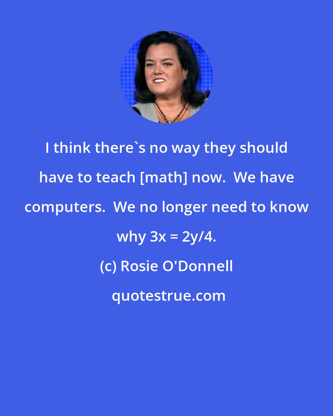 Rosie O'Donnell: I think there's no way they should have to teach [math] now.  We have computers.  We no longer need to know why 3x = 2y/4.