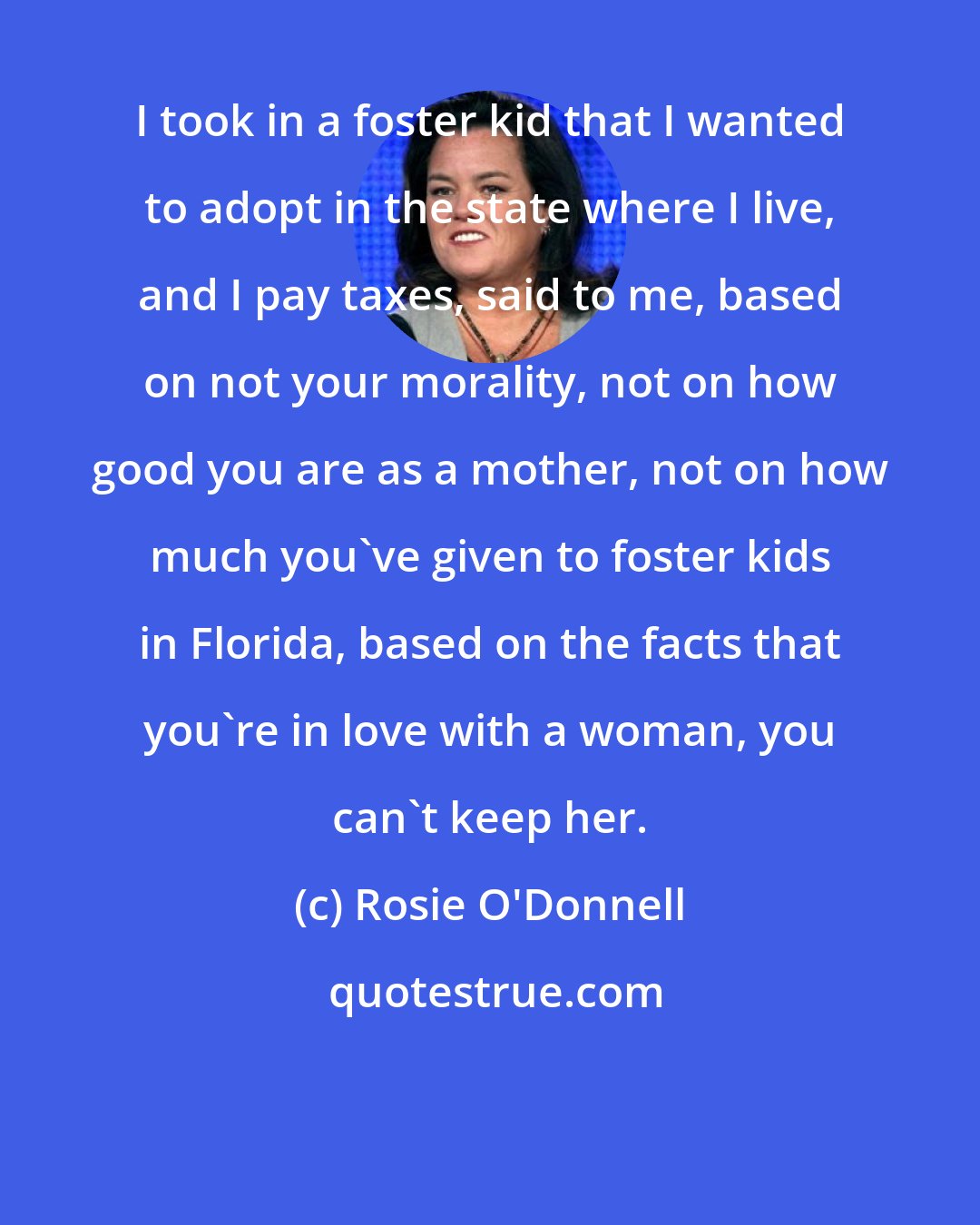 Rosie O'Donnell: I took in a foster kid that I wanted to adopt in the state where I live, and I pay taxes, said to me, based on not your morality, not on how good you are as a mother, not on how much you've given to foster kids in Florida, based on the facts that you're in love with a woman, you can't keep her.