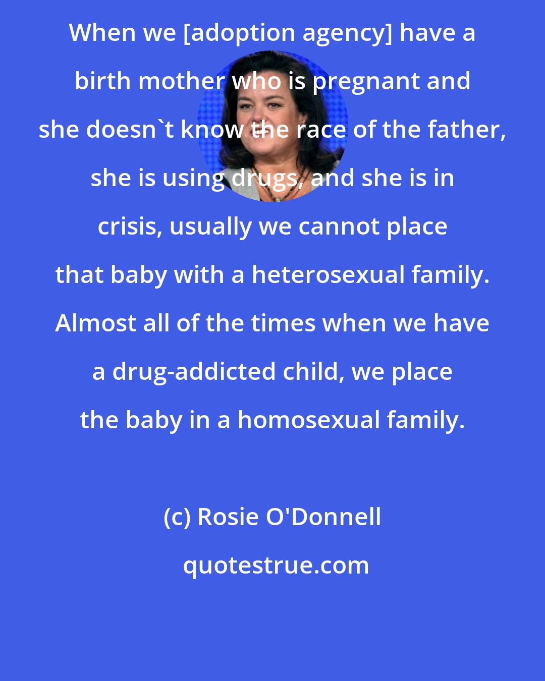 Rosie O'Donnell: When we [adoption agency] have a birth mother who is pregnant and she doesn't know the race of the father, she is using drugs, and she is in crisis, usually we cannot place that baby with a heterosexual family. Almost all of the times when we have a drug-addicted child, we place the baby in a homosexual family.