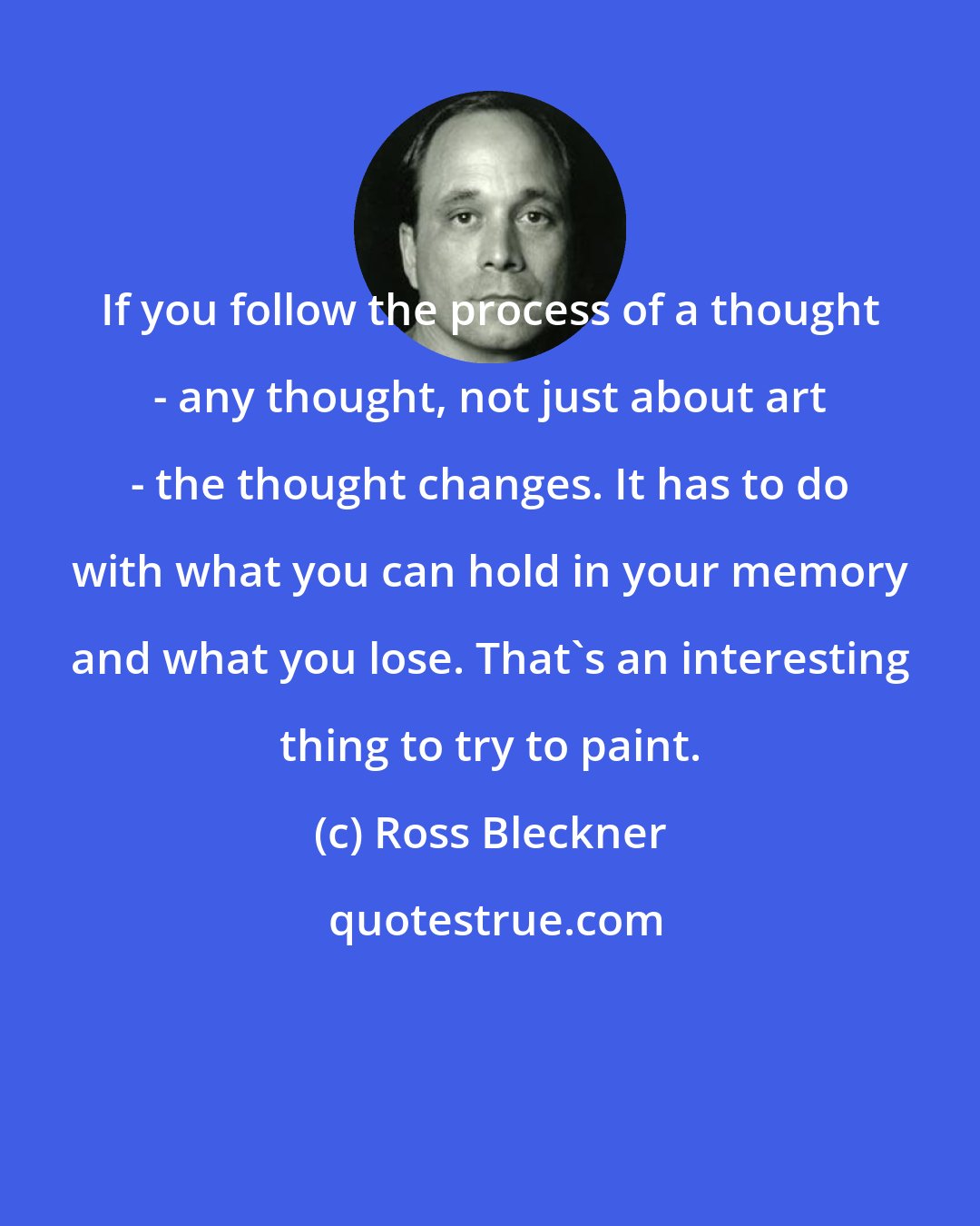 Ross Bleckner: If you follow the process of a thought - any thought, not just about art - the thought changes. It has to do with what you can hold in your memory and what you lose. That's an interesting thing to try to paint.