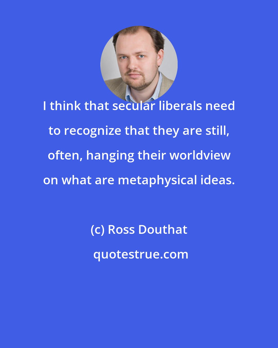 Ross Douthat: I think that secular liberals need to recognize that they are still, often, hanging their worldview on what are metaphysical ideas.