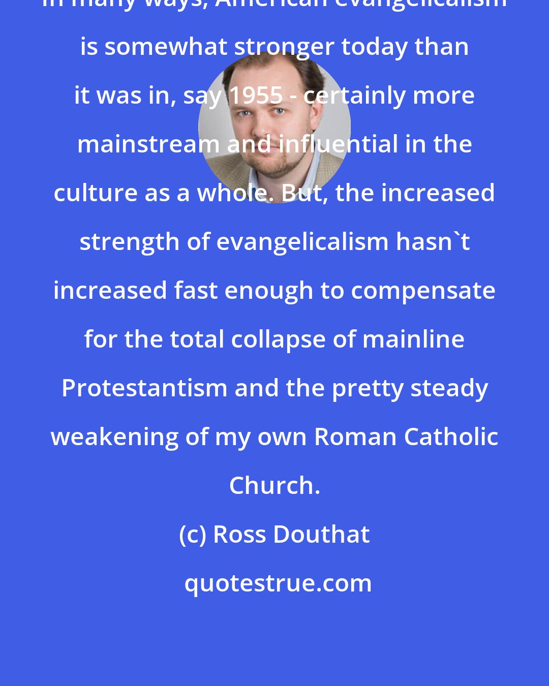 Ross Douthat: In many ways, American evangelicalism is somewhat stronger today than it was in, say 1955 - certainly more mainstream and influential in the culture as a whole. But, the increased strength of evangelicalism hasn't increased fast enough to compensate for the total collapse of mainline Protestantism and the pretty steady weakening of my own Roman Catholic Church.