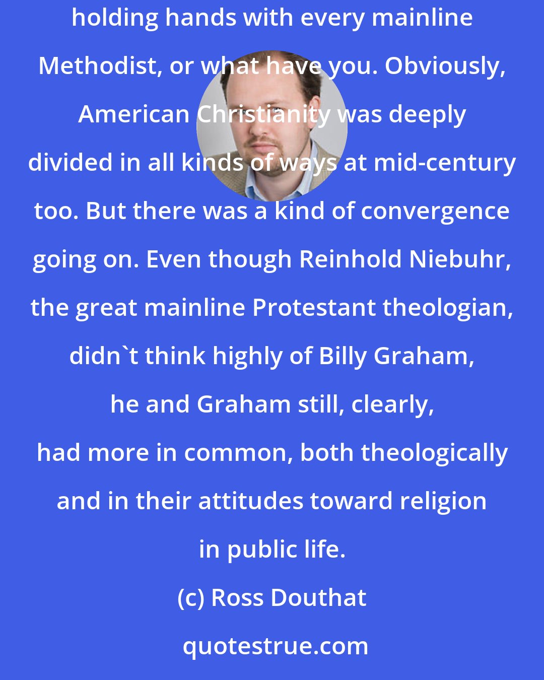 Ross Douthat: It's clearly the case that there's not some moment in American history when every evangelical is holding hands with every Catholic who is holding hands with every mainline Methodist, or what have you. Obviously, American Christianity was deeply divided in all kinds of ways at mid-century too. But there was a kind of convergence going on. Even though Reinhold Niebuhr, the great mainline Protestant theologian, didn't think highly of Billy Graham, he and Graham still, clearly, had more in common, both theologically and in their attitudes toward religion in public life.